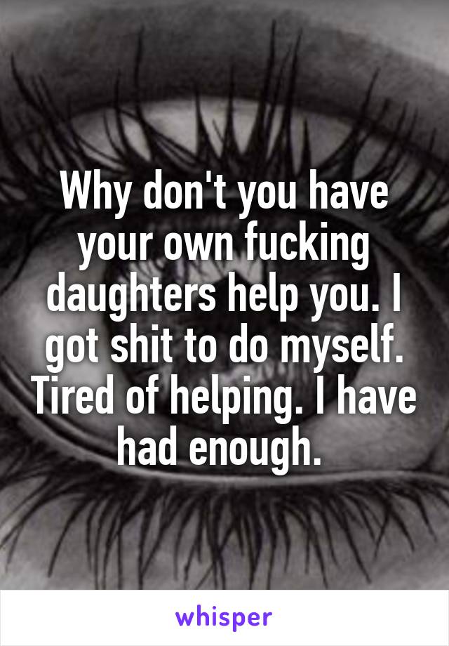 Why don't you have your own fucking daughters help you. I got shit to do myself. Tired of helping. I have had enough. 