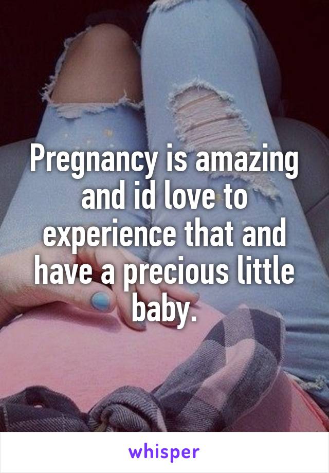 Pregnancy is amazing and id love to experience that and have a precious little baby.