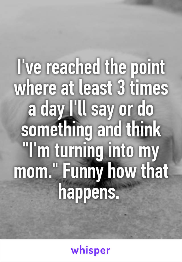 I've reached the point where at least 3 times a day I'll say or do something and think "I'm turning into my mom." Funny how that happens. 