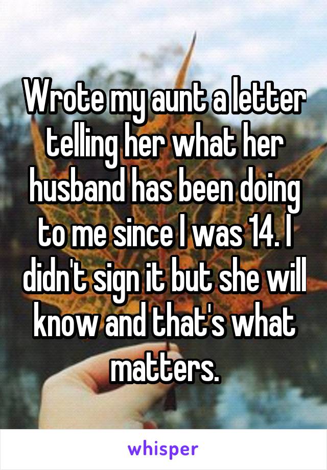 Wrote my aunt a letter telling her what her husband has been doing to me since I was 14. I didn't sign it but she will know and that's what matters.