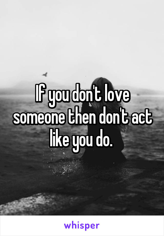 If you don't love someone then don't act like you do. 