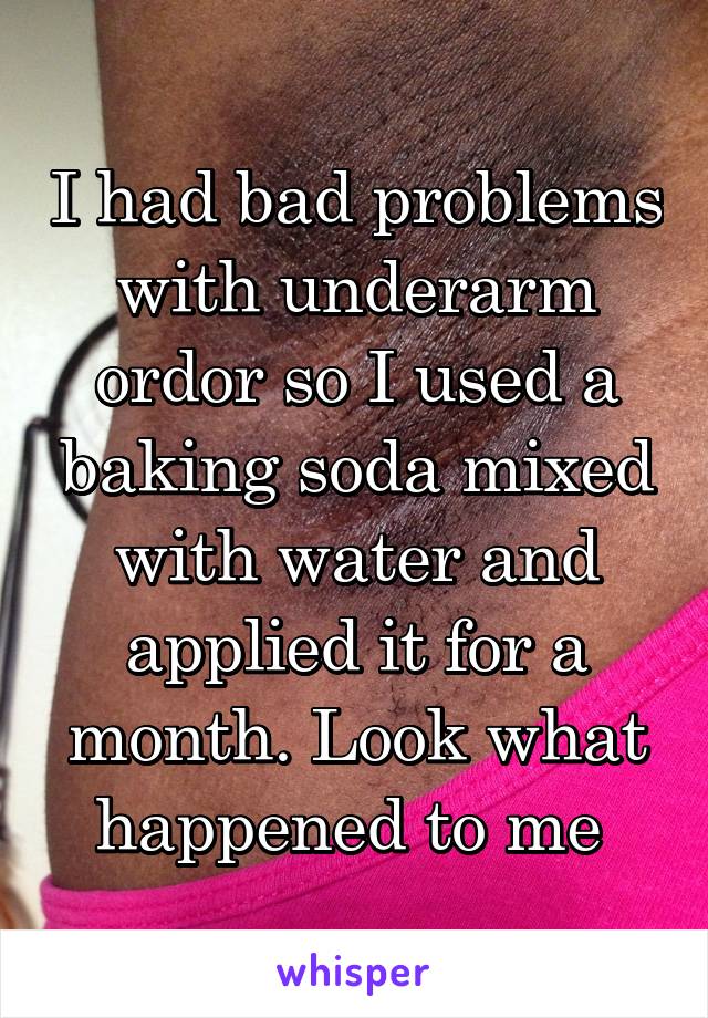 I had bad problems with underarm ordor so I used a baking soda mixed with water and applied it for a month. Look what happened to me 