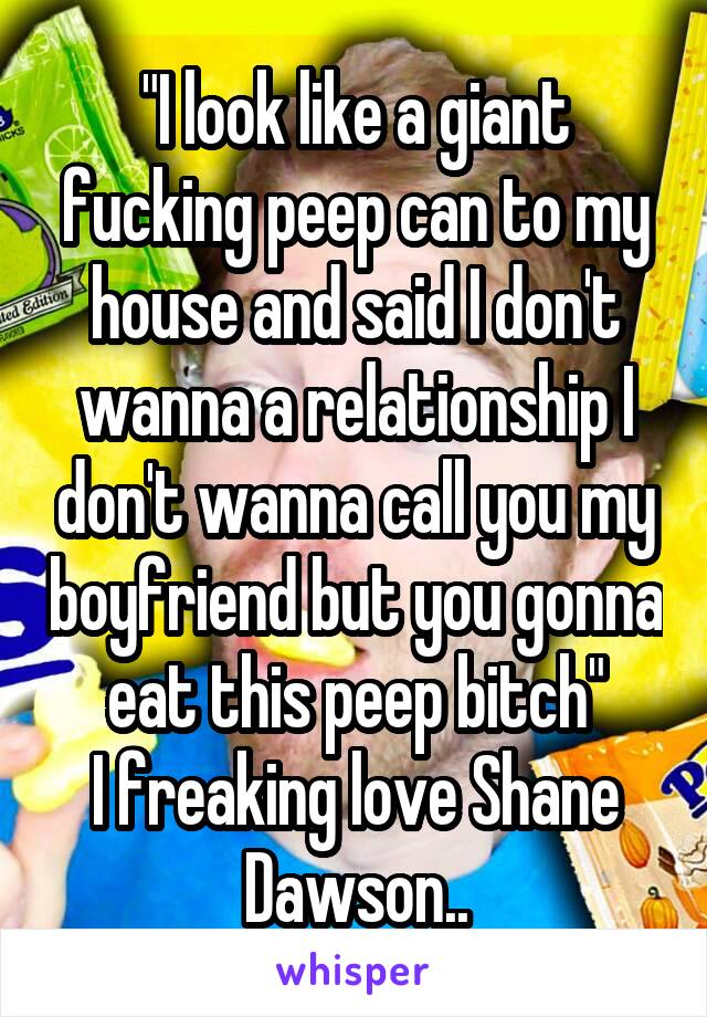 "I look like a giant fucking peep can to my house and said I don't wanna a relationship I don't wanna call you my boyfriend but you gonna eat this peep bitch"
I freaking love Shane Dawson..