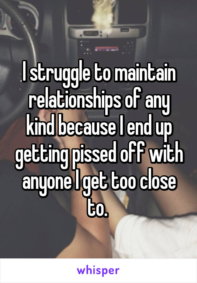 I struggle to maintain relationships of any kind because I end up getting pissed off with anyone I get too close to. 