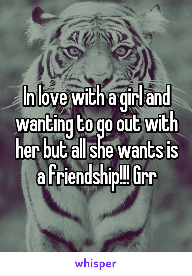 In love with a girl and wanting to go out with her but all she wants is a friendship!!! Grr