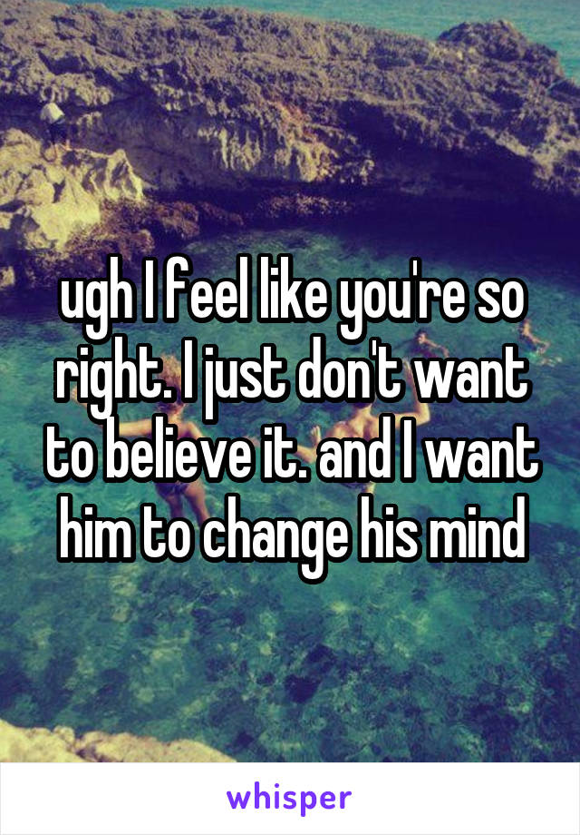 ugh I feel like you're so right. I just don't want to believe it. and I want him to change his mind