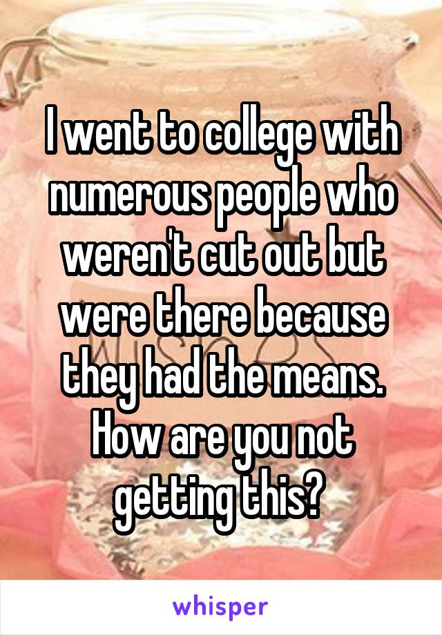 I went to college with numerous people who weren't cut out but were there because they had the means. How are you not getting this? 