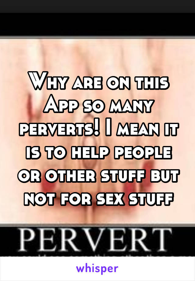 Why are on this App so many perverts! I mean it is to help people or other stuff but not for sex stuff