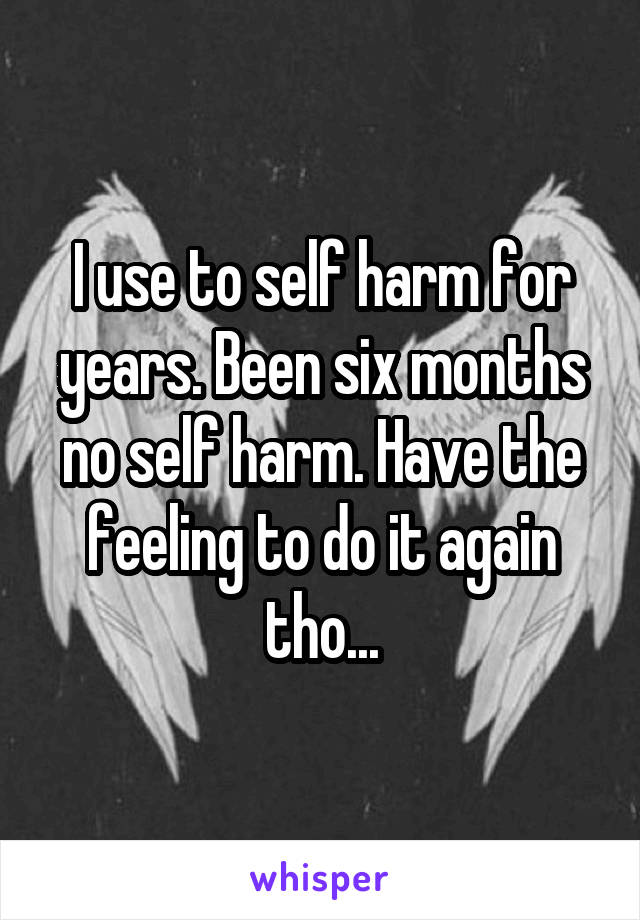 I use to self harm for years. Been six months no self harm. Have the feeling to do it again tho...