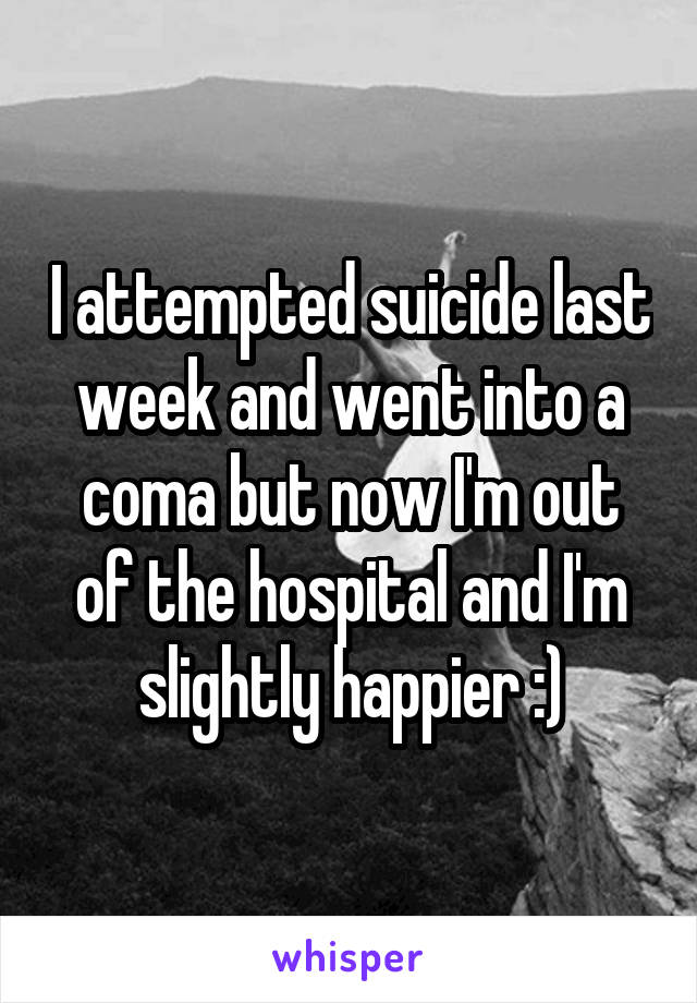 I attempted suicide last week and went into a coma but now I'm out of the hospital and I'm slightly happier :)