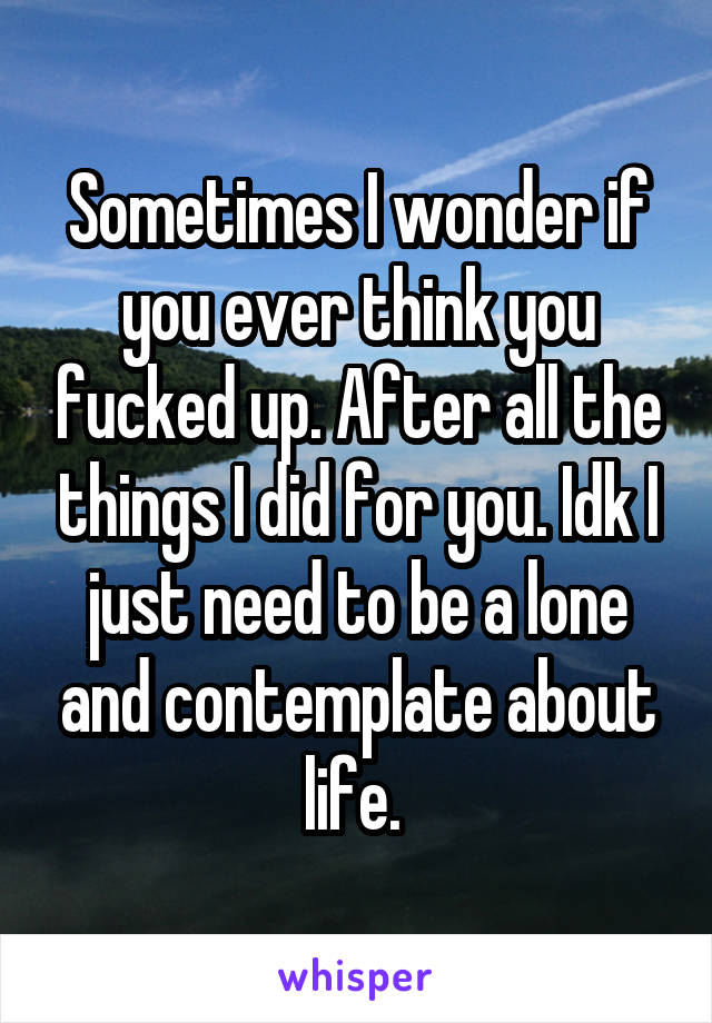 Sometimes I wonder if you ever think you fucked up. After all the things I did for you. Idk I just need to be a lone and contemplate about life. 