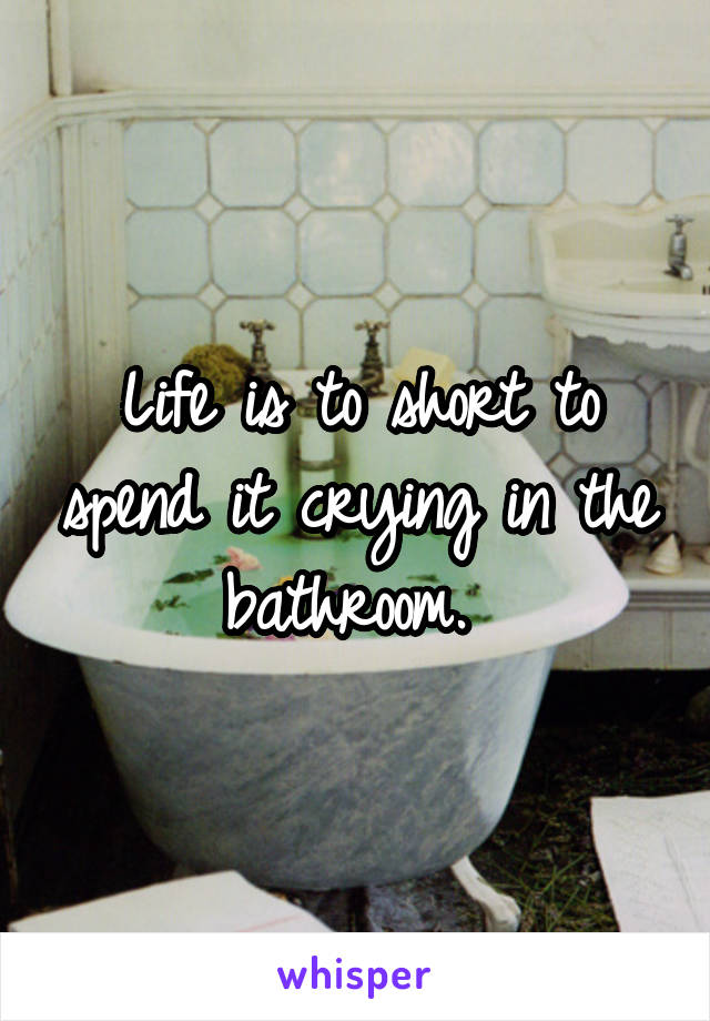 Life is to short to spend it crying in the bathroom. 