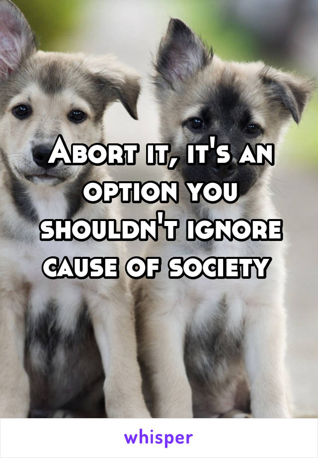 Abort it, it's an option you shouldn't ignore cause of society 
