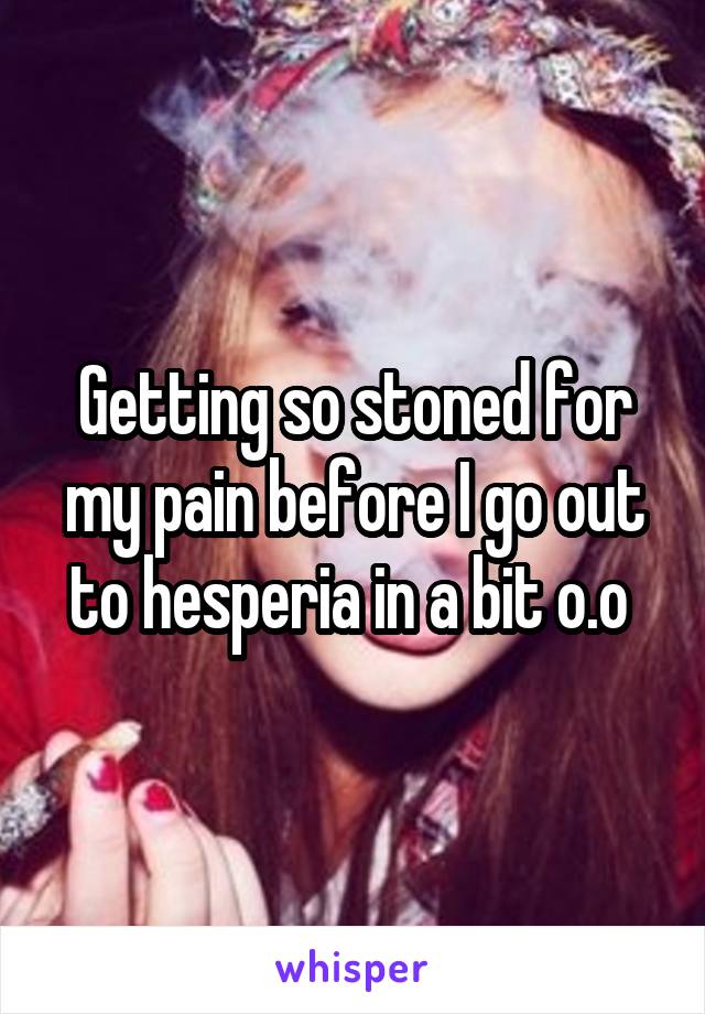 Getting so stoned for my pain before I go out to hesperia in a bit o.o 