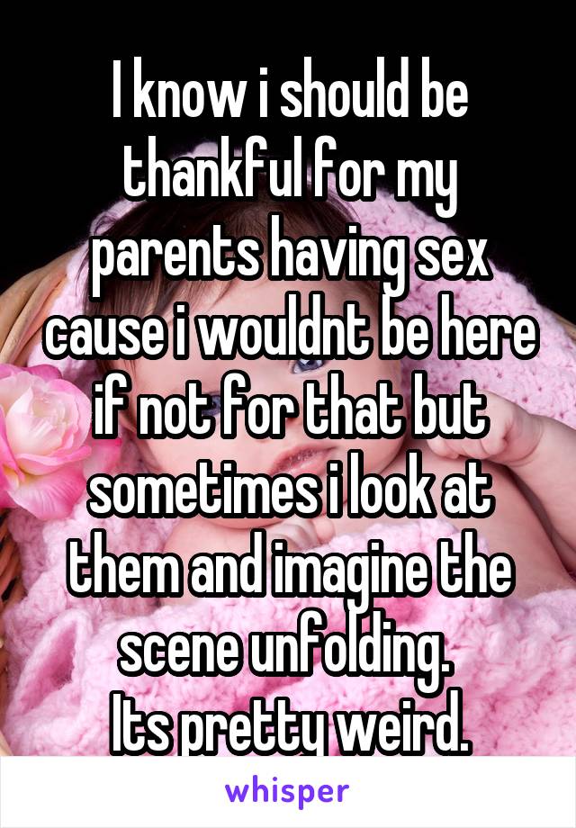 I know i should be thankful for my parents having sex cause i wouldnt be here if not for that but sometimes i look at them and imagine the scene unfolding. 
Its pretty weird.