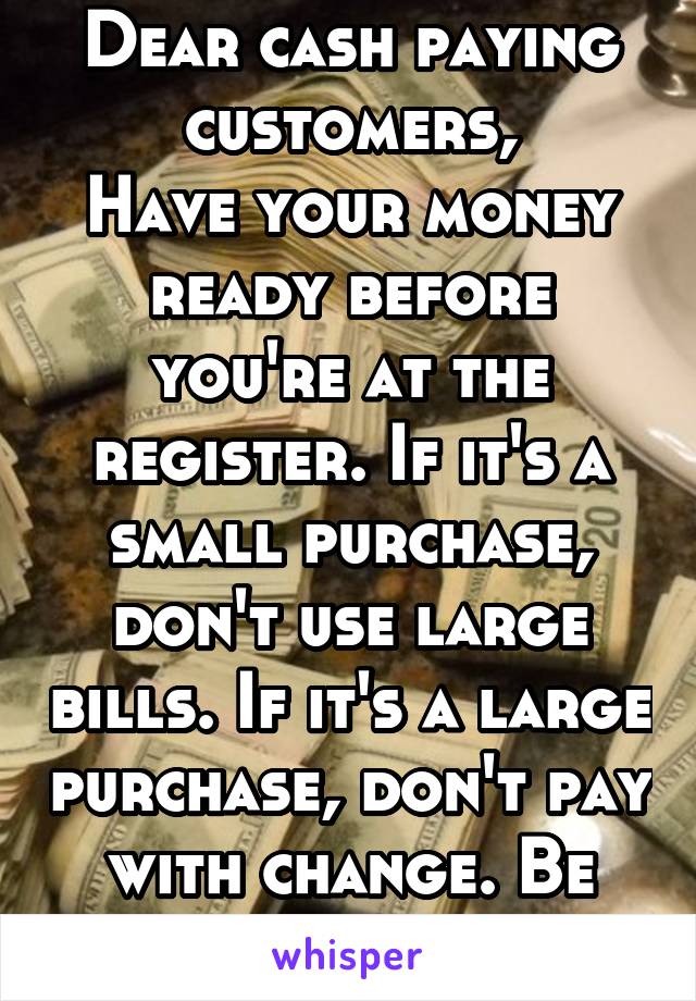 Dear cash paying customers,
Have your money ready before you're at the register. If it's a small purchase, don't use large bills. If it's a large purchase, don't pay with change. Be considerate.