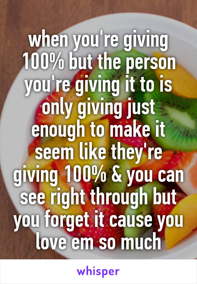 when you're giving 100% but the person you're giving it to is only giving just enough to make it seem like they're giving 100% & you can see right through but you forget it cause you love em so much
