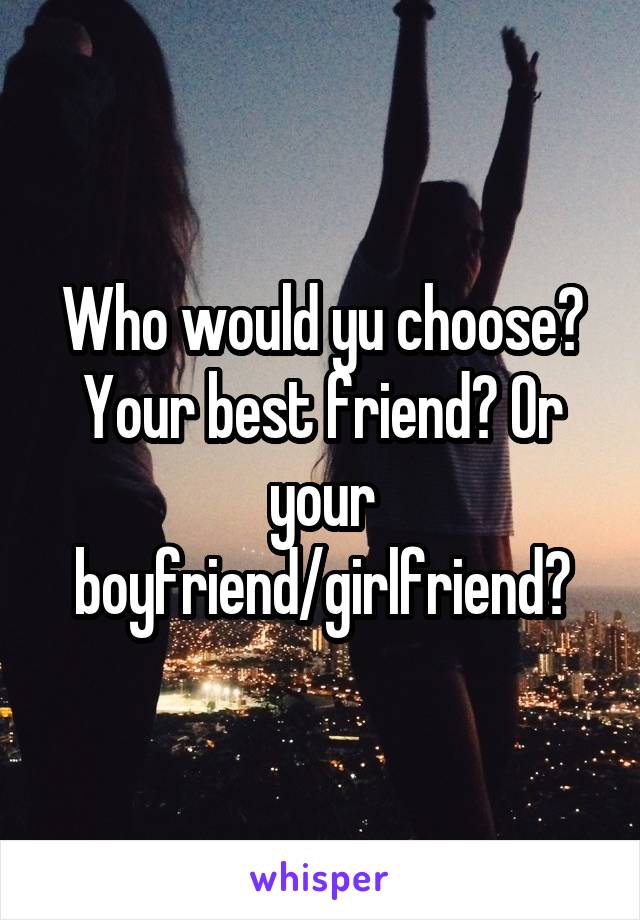 Who would yu choose? Your best friend? Or your boyfriend/girlfriend?