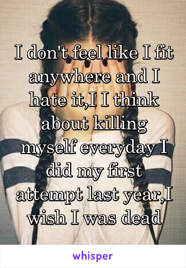 I don't feel like I fit anywhere and I hate it,I I think about killing myself everyday I did my first attempt last year,I wish I was dead