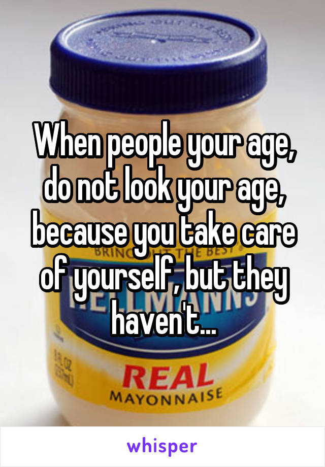 When people your age, do not look your age, because you take care of yourself, but they haven't...