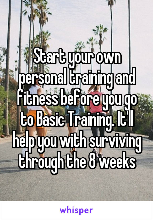 Start your own personal training and fitness before you go to Basic Training. It'll help you with surviving through the 8 weeks