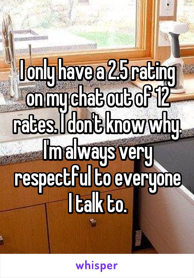 I only have a 2.5 rating on my chat out of 12 rates. I don't know why. I'm always very respectful to everyone I talk to.