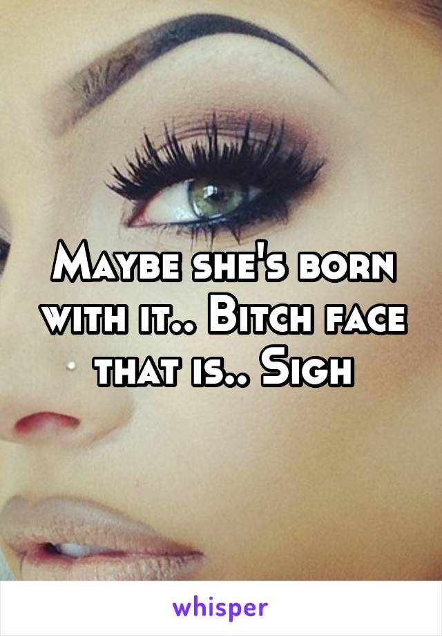 Maybe she's born with it.. Bitch face that is.. Sigh