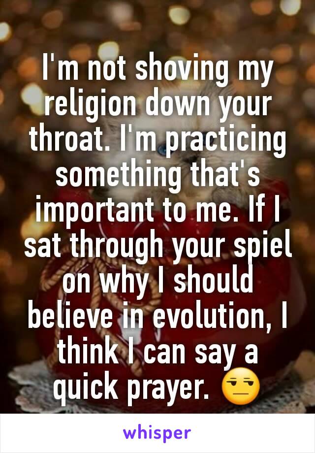 I'm not shoving my religion down your throat. I'm practicing something that's important to me. If I sat through your spiel  on why I should believe in evolution, I think I can say a quick prayer. 😒