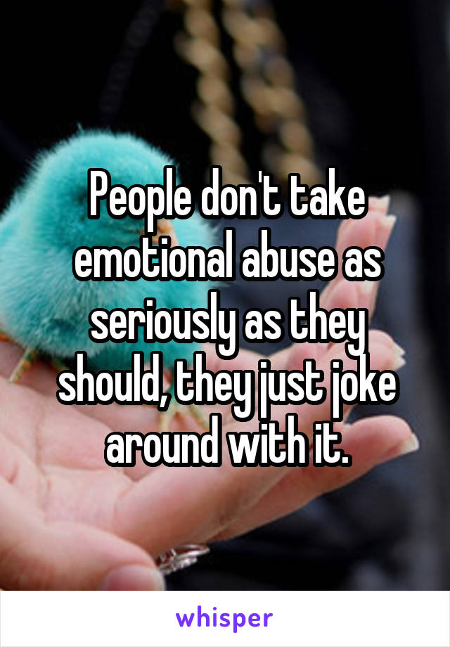 People don't take emotional abuse as seriously as they should, they just joke around with it.