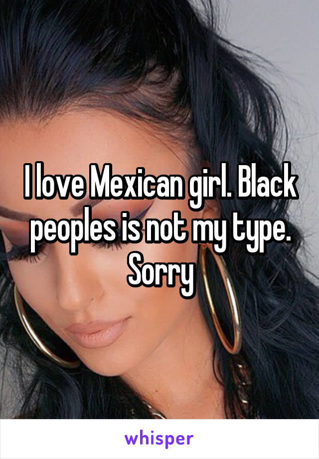 I love Mexican girl. Black peoples is not my type. Sorry