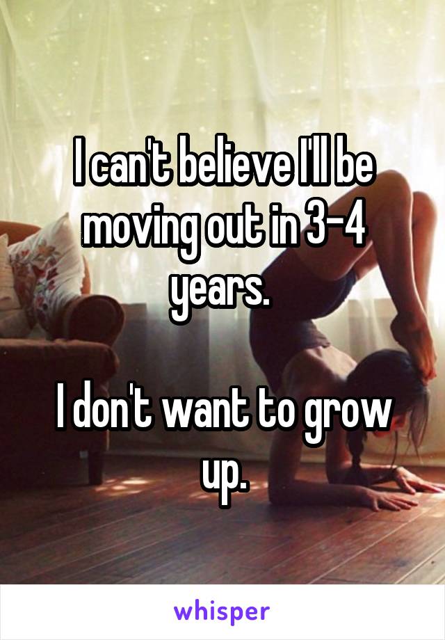 I can't believe I'll be moving out in 3-4 years. 

I don't want to grow up.