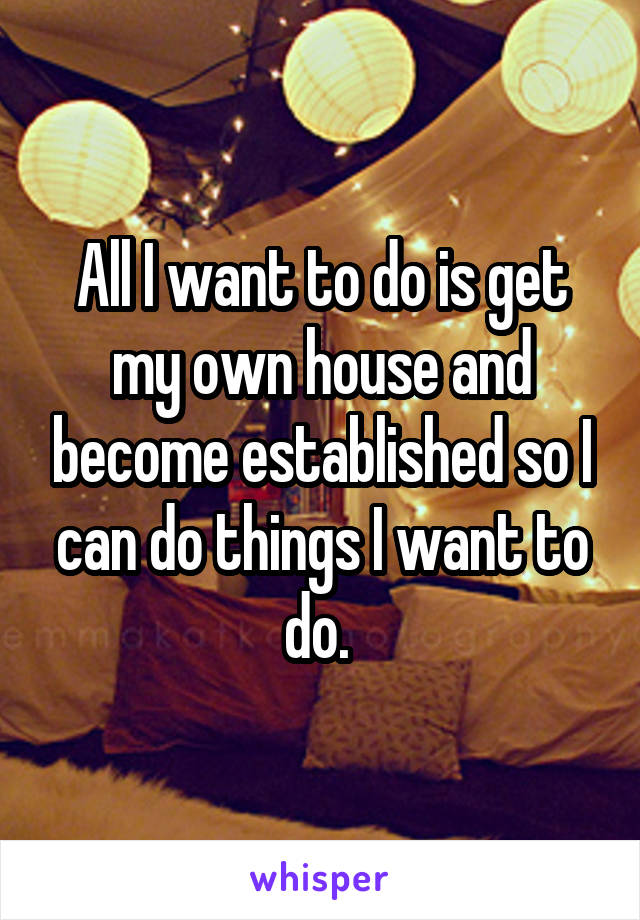 All I want to do is get my own house and become established so I can do things I want to do. 