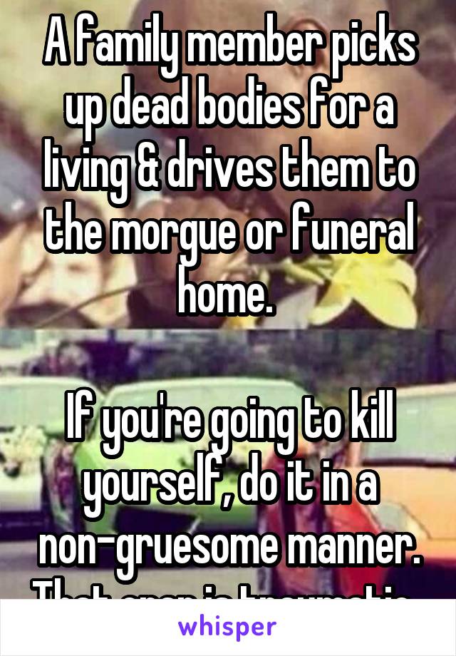 A family member picks up dead bodies for a living & drives them to the morgue or funeral home. 

If you're going to kill yourself, do it in a non-gruesome manner. That crap is traumatic. 