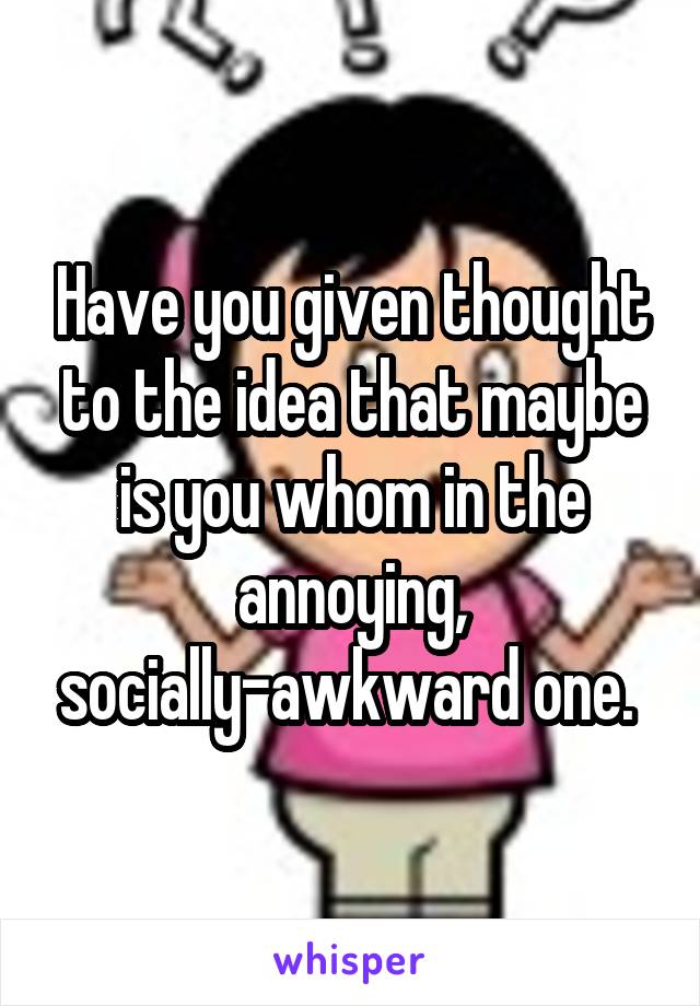 Have you given thought to the idea that maybe is you whom in the annoying, socially-awkward one. 