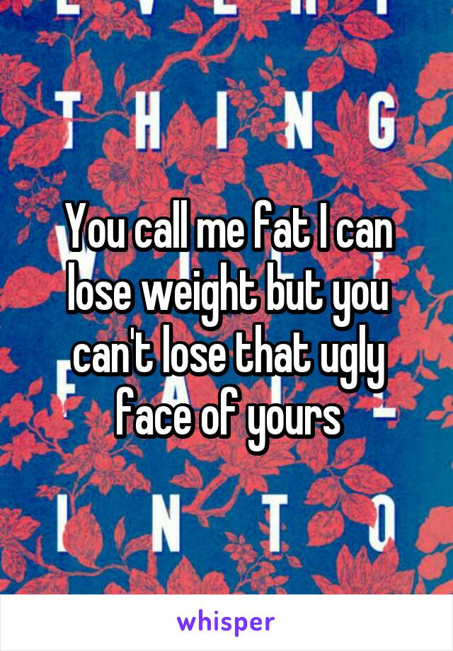 You call me fat I can lose weight but you can't lose that ugly face of yours