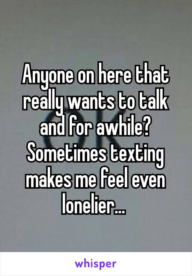 Anyone on here that really wants to talk and for awhile?  Sometimes texting makes me feel even lonelier… 