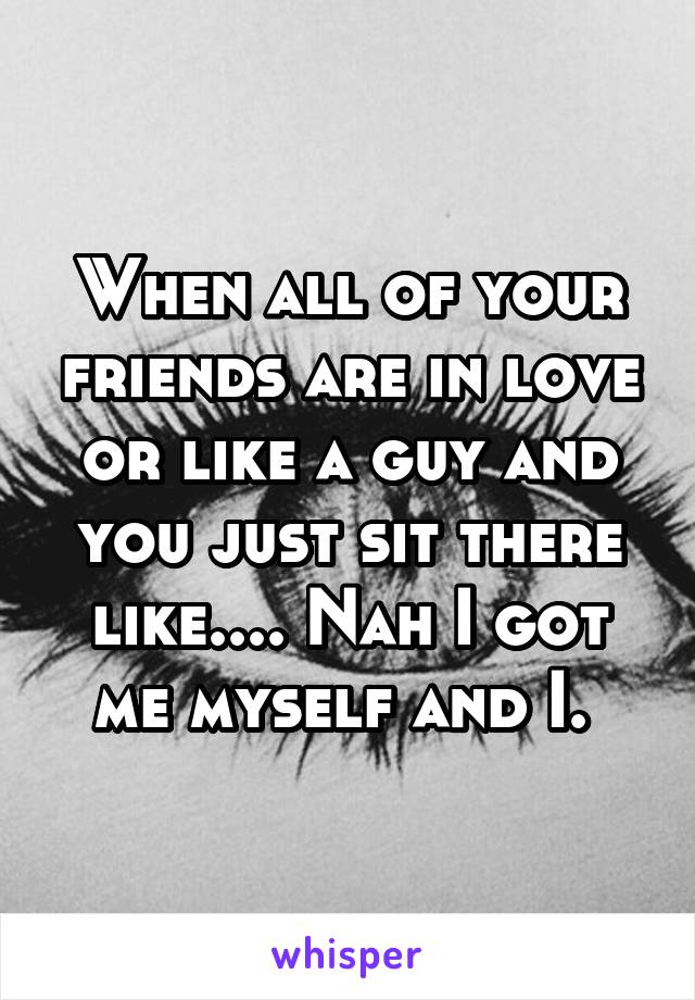 When all of your friends are in love or like a guy and you just sit there like.... Nah I got me myself and I. 