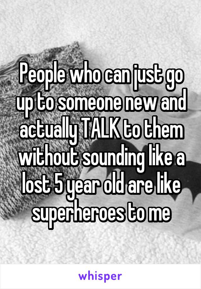 People who can just go up to someone new and actually TALK to them without sounding like a lost 5 year old are like superheroes to me