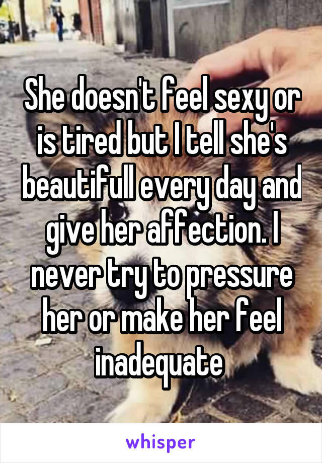 She doesn't feel sexy or is tired but I tell she's beautifull every day and give her affection. I never try to pressure her or make her feel inadequate 