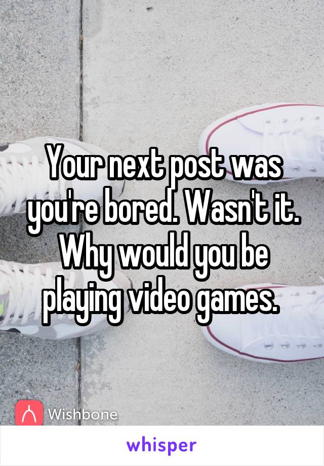 Your next post was you're bored. Wasn't it. Why would you be playing video games. 