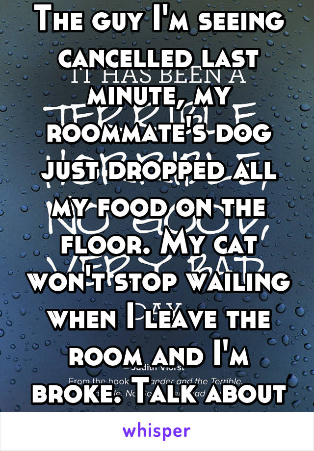 The guy I'm seeing cancelled last minute, my roommate's dog just dropped all my food on the floor. My cat won't stop wailing when I leave the room and I'm broke. Talk about a bad day?