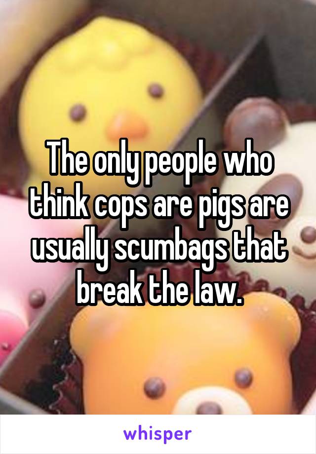 The only people who think cops are pigs are usually scumbags that break the law.