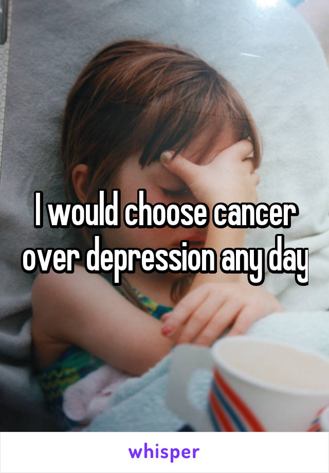 I would choose cancer over depression any day