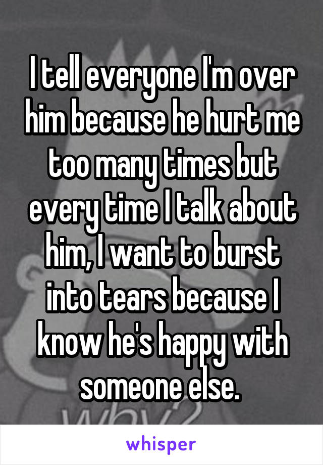 I tell everyone I'm over him because he hurt me too many times but every time I talk about him, I want to burst into tears because I know he's happy with someone else. 