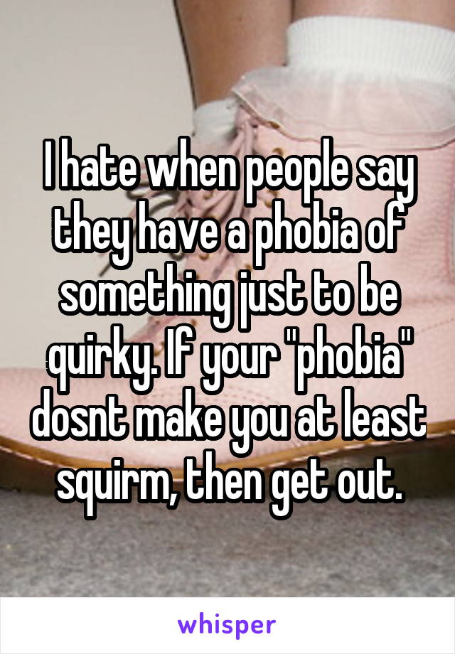 I hate when people say they have a phobia of something just to be quirky. If your "phobia" dosnt make you at least squirm, then get out.