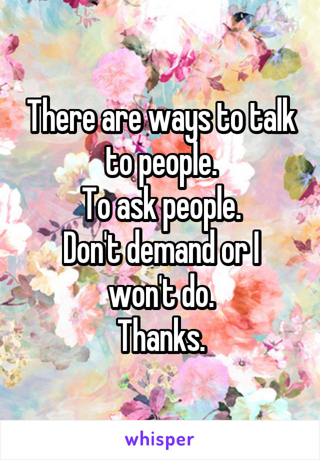 There are ways to talk to people.
To ask people.
Don't demand or I won't do.
Thanks.