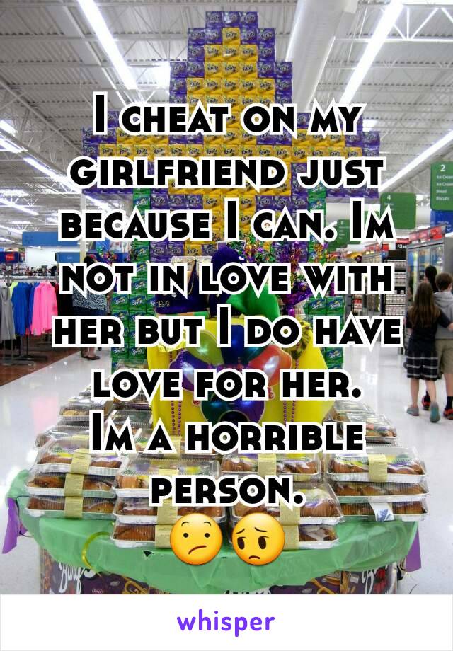 I cheat on my girlfriend just because I can. Im not in love with her but I do have love for her.
Im a horrible person.
😕😔