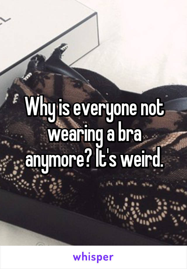 Why is everyone not wearing a bra anymore? It's weird.