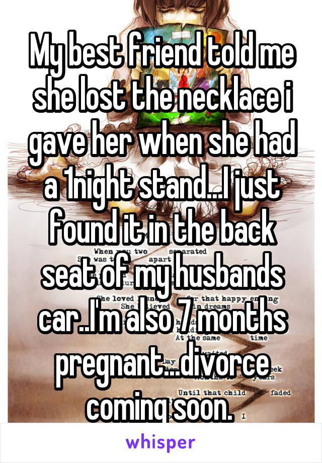 My best friend told me she lost the necklace i gave her when she had a 1night stand...I just found it in the back seat of my husbands car..I'm also 7 months pregnant...divorce coming soon. 