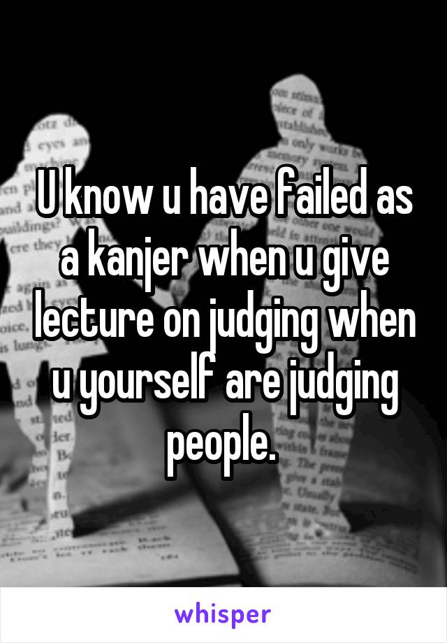 U know u have failed as a kanjer when u give lecture on judging when u yourself are judging people. 
